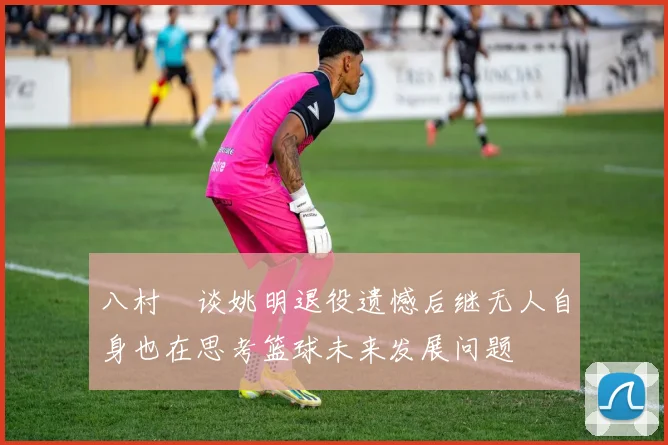 八村塁谈姚明退役遗憾后继无人自身也在思考篮球未来发展问题