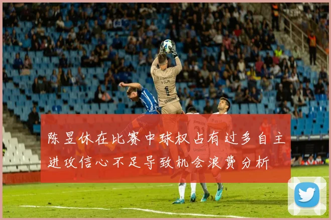 陈昱休在比赛中球权占有过多自主进攻信心不足导致机会浪费分析