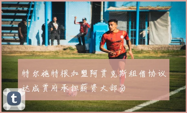 特尔施特根加盟阿贾克斯租借协议达成贾府承担薪资大部分