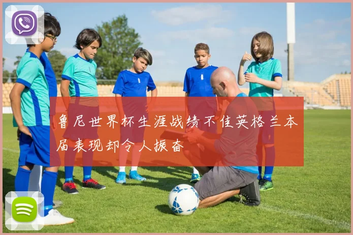 鲁尼世界杯生涯战绩不佳英格兰本届表现却令人振奋