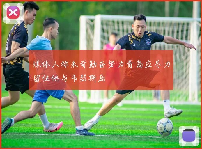 媒体人称米奇勤奋努力青岛应尽力留住他与韦瑟斯庞