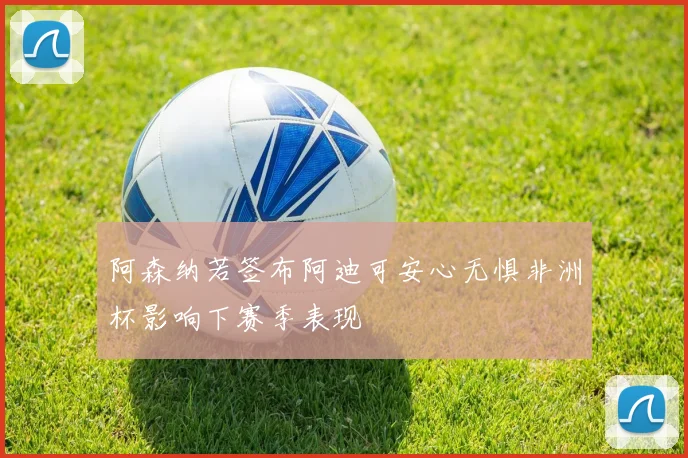 阿森纳若签布阿迪可安心无惧非洲杯影响下赛季表现