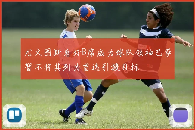 尤文图斯看好B席成为球队领袖巴萨暂不将其列为首选引援目标