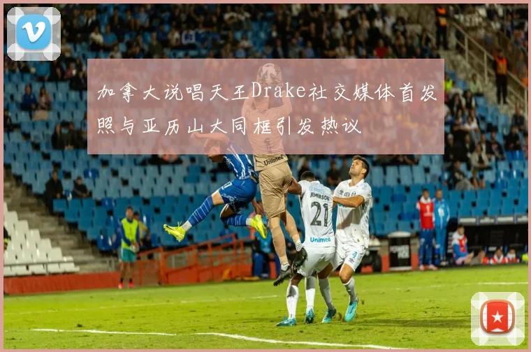 加拿大说唱天王Drake社交媒体首发照与亚历山大同框引发热议