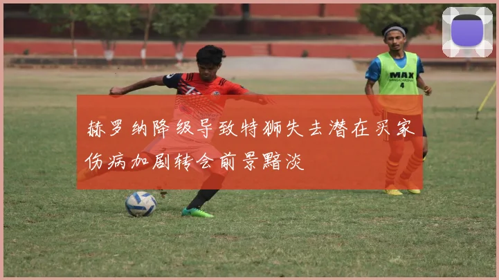 赫罗纳降级导致特狮失去潜在买家伤病加剧转会前景黯淡