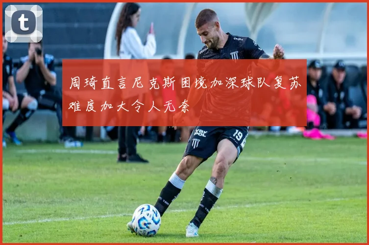 周琦直言尼克斯困境加深球队复苏难度加大令人无奈